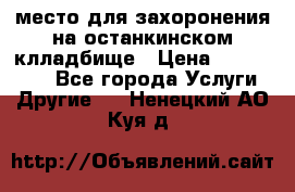 место для захоронения на останкинском клладбище › Цена ­ 1 000 000 - Все города Услуги » Другие   . Ненецкий АО,Куя д.